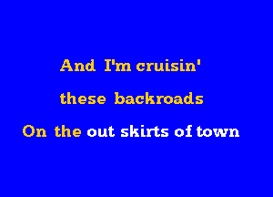 And I'm cruisin'

these backroads

0n the out skirts of town
