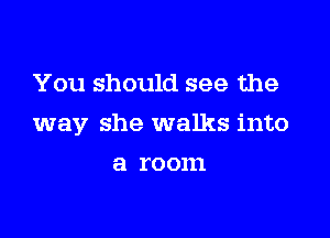 You should see the

way she walks into

a ro 0111