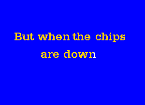 But When the chips

are down