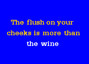 The flush on your

cheeks is more than
the wine