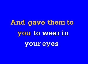 And gave them to

you to wear in

your eyes