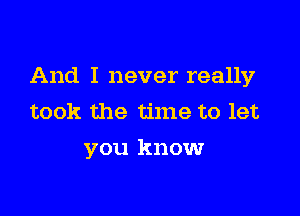 And I never really

took the time to let
you know