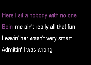 Here I sit a nobody with no one
Bein' me ain't really all that fun

Leavin' her wasn't very smart

Admittin' l was wrong