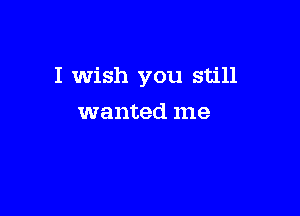I Wish you still

wanted me