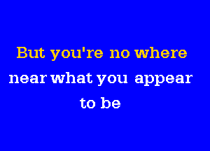 But you're no where
near what you appear
to be