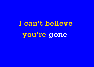 I can't believe

you're gone