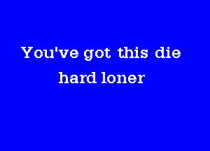 You've got this die

hard loner
