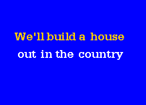 We'll build a house

out in the country