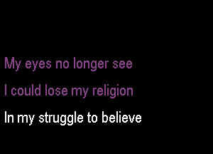 My eyes no longer see

I could lose my religion

In my struggle to believe