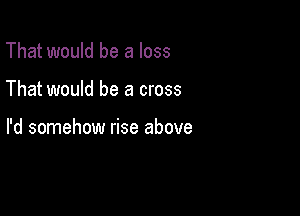 That would be a loss

That would be a cross

I'd somehow rise above
