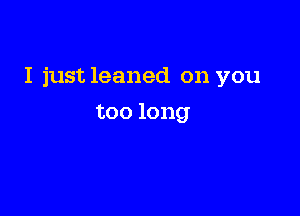 I just leaned on you

too long