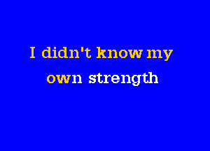 I didn't know my

own strength