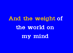 And the weight of

the world on
my mind