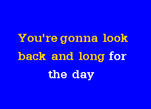 You're gonna look

back and long for
the day