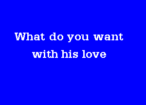 What do you want

with his love