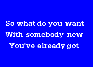 So what do you want
With somebody new
You've already got