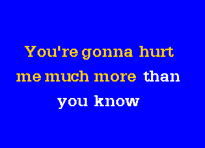 You're gonna hurt
me much more than
you know