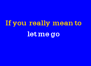 If you really mean to

let me go