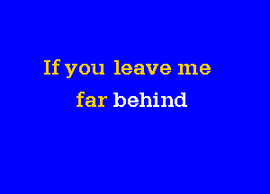 If you leave me

far behind