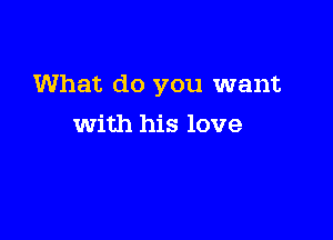 What do you want

with his love