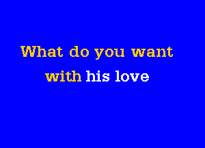 What do you want

with his love