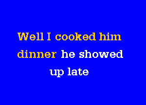 Well I cooked him
dinner he showed

up late