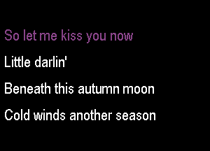 So let me kiss you now

Little darlin'
Beneath this autumn moon

Cold winds another season