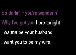 So darlin' if you're wonderin'
Why I've got you here tonight

lwanna be your husband

I want you to be my wife