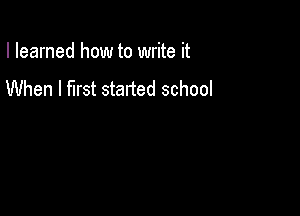 I learned how to write it
When I first started school