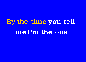 By the time you tell

me I'm the one