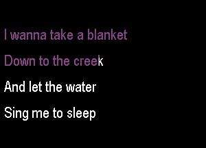 I wanna take a blanket
Down to the creek

And let the water

Sing me to sleep