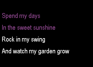 Spend my days
In the sweet sunshine

Rock in my swing

And watch my garden grow