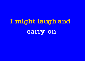 I might laugh and

carry on