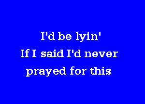 I'd be lyin'

If I said I'd never
prayed for this