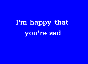 I'm happy that

you're sad