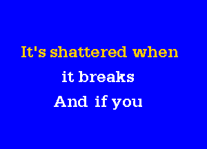 It's shattered When
it breaks

And if you