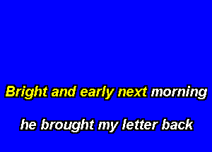 Bright and early next morning

he brought my letter back