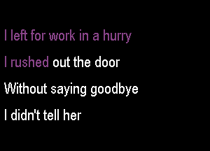 I left for work in a hurry

I rushed out the door

Without saying goodbye
I didn't tell her