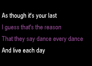 As though ifs your last

I guess thafs the reason

That they say dance every dance

And live each day