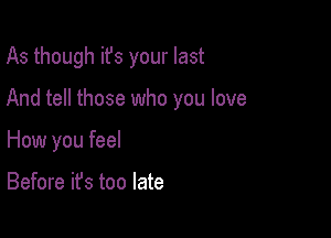 As though ifs your last

And tell those who you love
How you feel

Before it's too late
