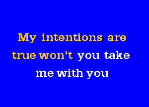 My intentions are
true won't you take
me with you