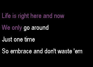 Life is right here and now

We only go around

Just one time

So embrace and don't waste 'em