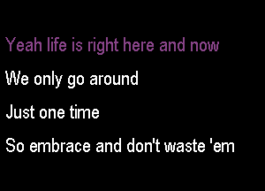 Yeah life is right here and now

We only go around

Just one time

So embrace and don't waste 'em