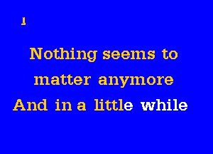 Nothing seems to
matter anymore
And in a little while