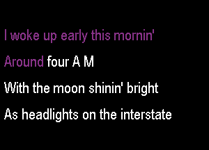 I woke up early this mornin'

Around four A M
With the moon shinin' bright
As headlights on the interstate