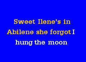 Sweet Ilene's in
Abilene she forgotI
hung the moon