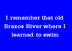 I remember that old
Brazos River where I
learned to swim