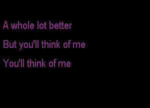 A whole lot better

But you'll think of me

You'll think of me