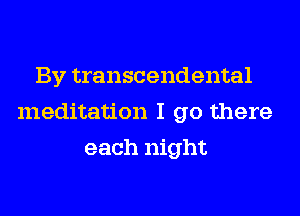 By transcendental
meditation I go there
each night