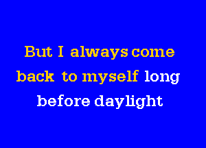 But I always come
back to myself long
before daylight